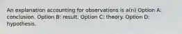 An explanation accounting for observations is a(n) Option A: conclusion. Option B: result. Option C: theory. Option D: hypothesis.