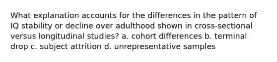 What explanation accounts for the differences in the pattern of IQ stability or decline over adulthood shown in cross-sectional versus longitudinal studies? a. cohort differences b. terminal drop c. subject attrition d. unrepresentative samples