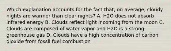 Which explanation accounts for the fact that, on average, cloudy nights are warmer than clear nights? A. H2O does not absorb infrared energy B. Clouds reflect light incoming from the moon C. Clouds are composed of water vapor and H2O is a strong greenhouse gas D. Clouds have a high concentration of carbon dioxide from fossil fuel combustion