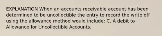 EXPLANATION When an accounts receivable account has been determined to be uncollectible the entry to record the write off using the allowance method would include: C. A debit to Allowance for Uncollectible Accounts.