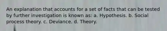 An explanation that accounts for a set of facts that can be tested by further investigation is known as: a. Hypothesis. b. Social process theory. c. Deviance. d. Theory.