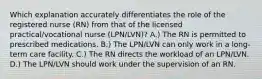 Which explanation accurately differentiates the role of the registered nurse (RN) from that of the licensed practical/vocational nurse (LPN/LVN)? A.) The RN is permitted to prescribed medications. B.) The LPN/LVN can only work in a long-term care facility. C.) The RN directs the workload of an LPN/LVN. D.) The LPN/LVN should work under the supervision of an RN.