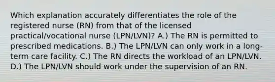 Which explanation accurately differentiates the role of the registered nurse (RN) from that of the licensed practical/vocational nurse (LPN/LVN)? A.) The RN is permitted to prescribed medications. B.) The LPN/LVN can only work in a long-term care facility. C.) The RN directs the workload of an LPN/LVN. D.) The LPN/LVN should work under the supervision of an RN.