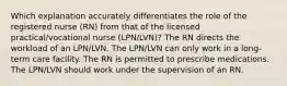 Which explanation accurately differentiates the role of the registered nurse (RN) from that of the licensed practical/vocational nurse (LPN/LVN)? The RN directs the workload of an LPN/LVN. The LPN/LVN can only work in a long-term care facility. The RN is permitted to prescribe medications. The LPN/LVN should work under the supervision of an RN.