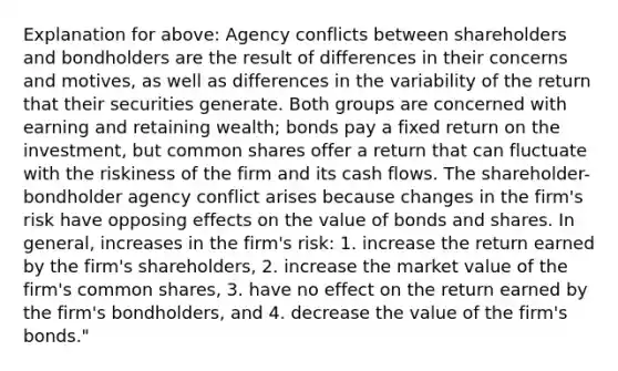 Explanation for above: Agency conflicts between shareholders and bondholders are the result of differences in their concerns and motives, as well as differences in the variability of the return that their securities generate. Both groups are concerned with earning and retaining wealth; bonds pay a fixed return on the investment, but common shares offer a return that can fluctuate with the riskiness of the firm and its cash flows. The shareholder-bondholder agency conflict arises because changes in the firm's risk have opposing effects on the value of bonds and shares. In general, increases in the firm's risk: 1. increase the return earned by the firm's shareholders, 2. increase the market value of the firm's common shares, 3. have no effect on the return earned by the firm's bondholders, and 4. decrease the value of the firm's bonds."