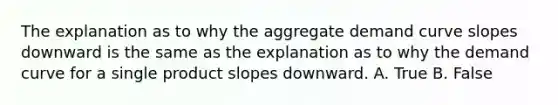 The explanation as to why the aggregate demand curve slopes downward is the same as the explanation as to why the demand curve for a single product slopes downward. A. True B. False