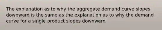 The explanation as to why the aggregate demand curve slopes downward is the same as the explanation as to why the demand curve for a single product slopes downward