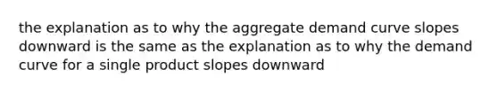 the explanation as to why the aggregate demand curve slopes downward is the same as the explanation as to why the demand curve for a single product slopes downward