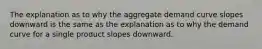 The explanation as to why the aggregate demand curve slopes downward is the same as the explanation as to why the demand curve for a single product slopes downward.