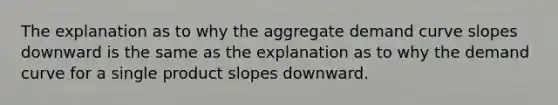 The explanation as to why the aggregate demand curve slopes downward is the same as the explanation as to why the demand curve for a single product slopes downward.