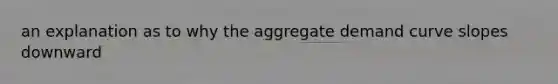 an explanation as to why the aggregate demand curve slopes downward