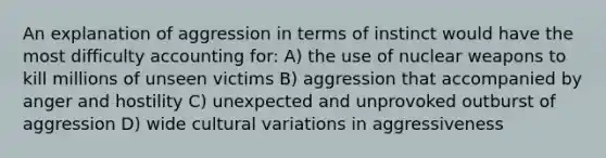 An explanation of aggression in terms of instinct would have the most difficulty accounting for: A) the use of nuclear weapons to kill millions of unseen victims B) aggression that accompanied by anger and hostility C) unexpected and unprovoked outburst of aggression D) wide cultural variations in aggressiveness