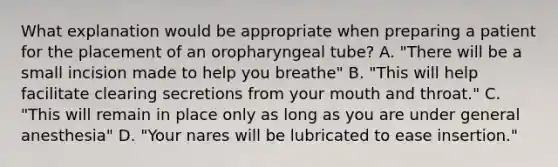 What explanation would be appropriate when preparing a patient for the placement of an oropharyngeal tube? A. "There will be a small incision made to help you breathe" B. "This will help facilitate clearing secretions from your mouth and throat." C. "This will remain in place only as long as you are under general anesthesia" D. "Your nares will be lubricated to ease insertion."