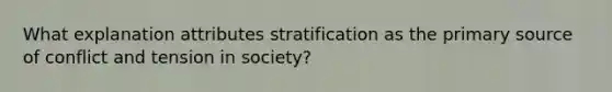 What explanation attributes stratification as the primary source of conflict and tension in society?