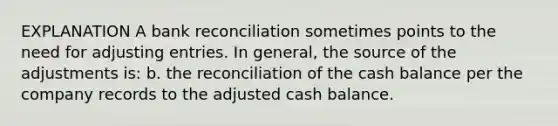 EXPLANATION A bank reconciliation sometimes points to the need for adjusting entries. In general, the source of the adjustments is: b. the reconciliation of the cash balance per the company records to the adjusted cash balance.