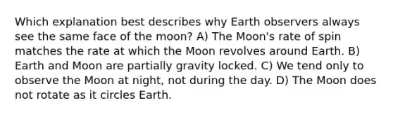 Which explanation best describes why Earth observers always see the same face of the moon? A) The Moon's rate of spin matches the rate at which the Moon revolves around Earth. B) Earth and Moon are partially gravity locked. C) We tend only to observe the Moon at night, not during the day. D) The Moon does not rotate as it circles Earth.