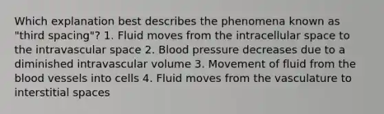 Which explanation best describes the phenomena known as "third spacing"? 1. Fluid moves from the intracellular space to the intravascular space 2. Blood pressure decreases due to a diminished intravascular volume 3. Movement of fluid from the blood vessels into cells 4. Fluid moves from the vasculature to interstitial spaces