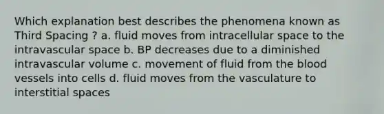 Which explanation best describes the phenomena known as Third Spacing ? a. fluid moves from intracellular space to the intravascular space b. BP decreases due to a diminished intravascular volume c. movement of fluid from the blood vessels into cells d. fluid moves from the vasculature to interstitial spaces