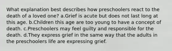 What explanation best describes how preschoolers react to the death of a loved one? a.Grief is acute but does not last long at this age. b.Children this age are too young to have a concept of death. c.Preschoolers may feel guilty and responsible for the death. d.They express grief in the same way that the adults in the preschoolers life are expressing grief.