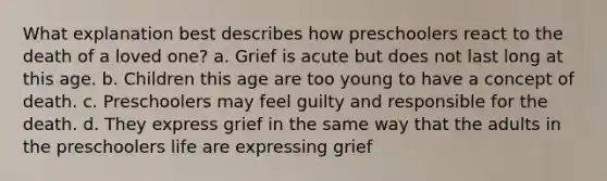 What explanation best describes how preschoolers react to the death of a loved one? a. Grief is acute but does not last long at this age. b. Children this age are too young to have a concept of death. c. Preschoolers may feel guilty and responsible for the death. d. They express grief in the same way that the adults in the preschoolers life are expressing grief