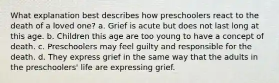 What explanation best describes how preschoolers react to the death of a loved one? a. Grief is acute but does not last long at this age. b. Children this age are too young to have a concept of death. c. Preschoolers may feel guilty and responsible for the death. d. They express grief in the same way that the adults in the preschoolers' life are expressing grief.