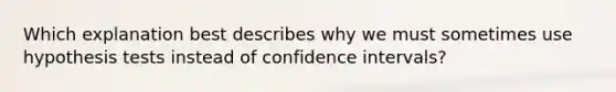 Which explanation best describes why we must sometimes use hypothesis tests instead of confidence intervals?