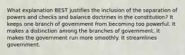 What explanation BEST justifies the inclusion of the separation of powers and checks and balance doctrines in the constitution? It keeps one branch of government from becoming too powerful. It makes a distinction among the branches of government. It makes the government run more smoothly. It streamlines government.