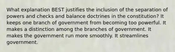 What explanation BEST justifies the inclusion of the separation of powers and checks and balance doctrines in the constitution? It keeps one branch of government from becoming too powerful. It makes a distinction among the branches of government. It makes the government run more smoothly. It streamlines government.