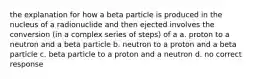 the explanation for how a beta particle is produced in the nucleus of a radionuclide and then ejected involves the conversion (in a complex series of steps) of a a. proton to a neutron and a beta particle b. neutron to a proton and a beta particle c. beta particle to a proton and a neutron d. no correct response