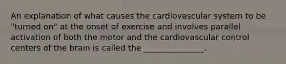 An explanation of what causes the cardiovascular system to be "turned on" at the onset of exercise and involves parallel activation of both the motor and the cardiovascular control centers of the brain is called the _______________.