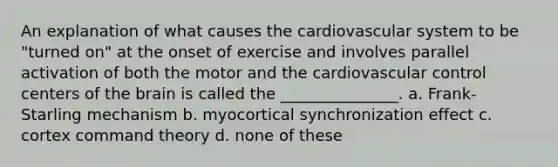 An explanation of what causes the cardiovascular system to be "turned on" at the onset of exercise and involves parallel activation of both the motor and the cardiovascular control centers of the brain is called the _______________. a. Frank-Starling mechanism b. myocortical synchronization effect c. cortex command theory d. none of these