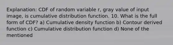 Explanation: CDF of random variable r, gray value of input image, is cumulative distribution function. 10. What is the full form of CDF? a) Cumulative density function b) Contour derived function c) Cumulative distribution function d) None of the mentioned