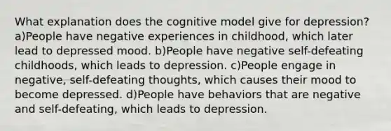 What explanation does the cognitive model give for depression? a)People have negative experiences in childhood, which later lead to depressed mood. b)People have negative self-defeating childhoods, which leads to depression. c)People engage in negative, self-defeating thoughts, which causes their mood to become depressed. d)People have behaviors that are negative and self-defeating, which leads to depression.