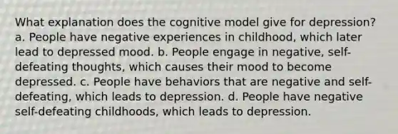 What explanation does the cognitive model give for depression? a. People have negative experiences in childhood, which later lead to depressed mood. b. People engage in negative, self-defeating thoughts, which causes their mood to become depressed. c. People have behaviors that are negative and self-defeating, which leads to depression. d. People have negative self-defeating childhoods, which leads to depression.