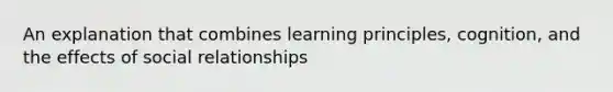 An explanation that combines learning principles, cognition, and the effects of social relationships