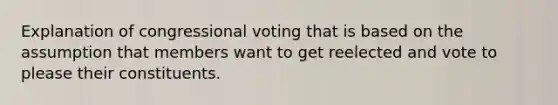 Explanation of congressional voting that is based on the assumption that members want to get reelected and vote to please their constituents.