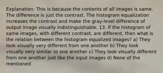 Explanation: This is because the contents of all images is same. The difference is just the contrast. The histogram equalization increases the contrast and make the gray-level difference of output image visually indistinguishable. 13. If the histogram of same images, with different contrast, are different, then what is the relation between the histogram equalized images? a) They look visually very different from one another b) They look visually very similar to one another c) They look visually different from one another just like the input images d) None of the mentioned