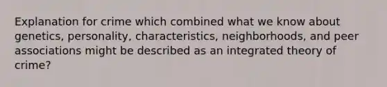 Explanation for crime which combined what we know about genetics, personality, characteristics, neighborhoods, and peer associations might be described as an integrated theory of crime?