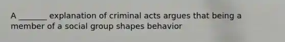 A _______ explanation of criminal acts argues that being a member of a social group shapes behavior