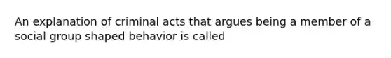 An explanation of criminal acts that argues being a member of a social group shaped behavior is called