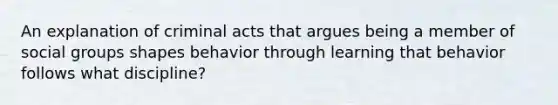 An explanation of criminal acts that argues being a member of social groups shapes behavior through learning that behavior follows what discipline?