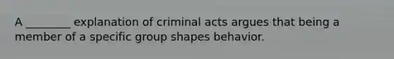 A ________ explanation of criminal acts argues that being a member of a specific group shapes behavior.