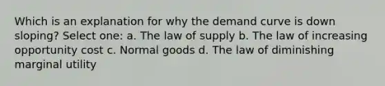 Which is an explanation for why the demand curve is down sloping? Select one: a. The law of supply b. The law of increasing opportunity cost c. Normal goods d. The law of diminishing marginal utility