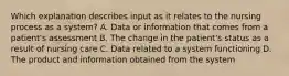 Which explanation describes input as it relates to the nursing process as a system? A. Data or information that comes from a patient's assessment B. The change in the patient's status as a result of nursing care C. Data related to a system functioning D. The product and information obtained from the system