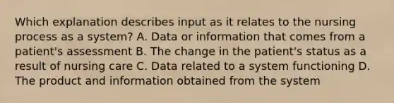 Which explanation describes input as it relates to the nursing process as a system? A. Data or information that comes from a patient's assessment B. The change in the patient's status as a result of nursing care C. Data related to a system functioning D. The product and information obtained from the system