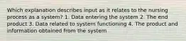 Which explanation describes input as it relates to the nursing process as a system? 1. Data entering the system 2. The end product 3. Data related to system functioning 4. The product and information obtained from the system