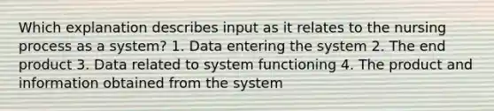 Which explanation describes input as it relates to the nursing process as a system? 1. Data entering the system 2. The end product 3. Data related to system functioning 4. The product and information obtained from the system