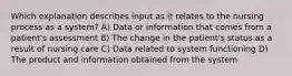 Which explanation describes input as it relates to the nursing process as a system? A) Data or information that comes from a patient's assessment B) The change in the patient's status as a result of nursing care C) Data related to system functioning D) The product and information obtained from the system