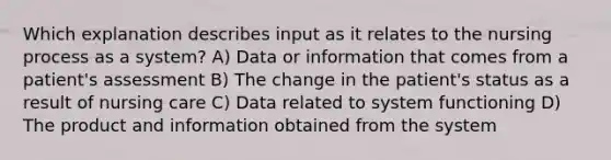 Which explanation describes input as it relates to the nursing process as a system? A) Data or information that comes from a patient's assessment B) The change in the patient's status as a result of nursing care C) Data related to system functioning D) The product and information obtained from the system