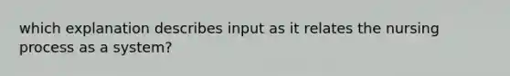 which explanation describes input as it relates the nursing process as a system?